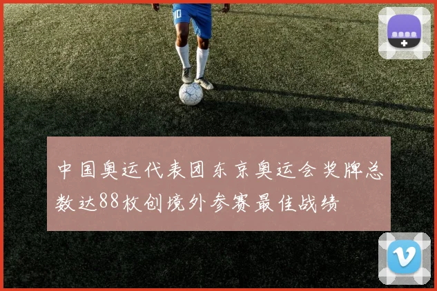 中国奥运代表团东京奥运会奖牌总数达88枚创境外参赛最佳战绩