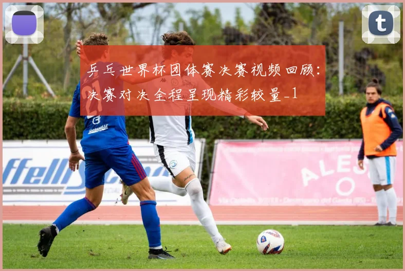 乒乓世界杯团体赛决赛视频回顾:决赛对决全程呈现精彩较量_1