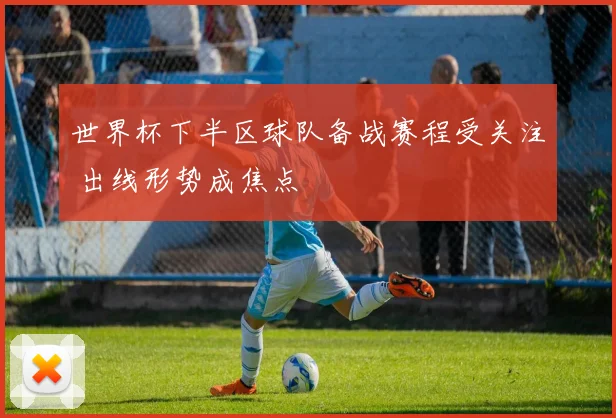 世界杯下半区球队备战赛程受关注 出线形势成焦点