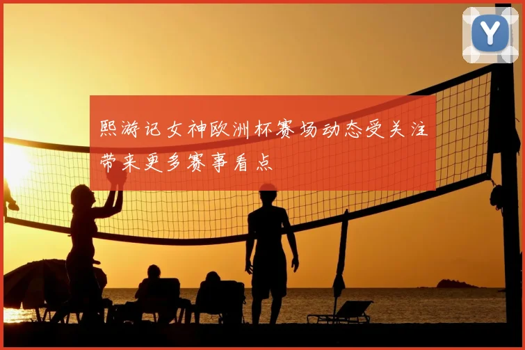 熙游记女神欧洲杯赛场动态受关注带来更多赛事看点