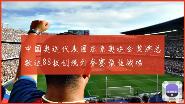 中国奥运代表团东京奥运会奖牌总数达88枚创境外参赛最佳战绩