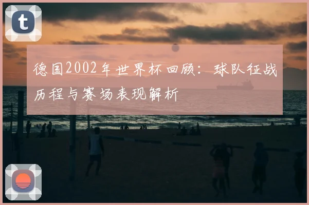 德国2002年世界杯回顾：球队征战历程与赛场表现解析