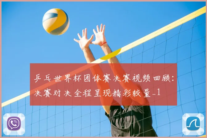 乒乓世界杯团体赛决赛视频回顾：决赛对决全程呈现精彩较量_1