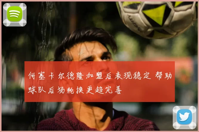 何塞卡尔德隆加盟后表现稳定 帮助球队后场轮换更趋完善