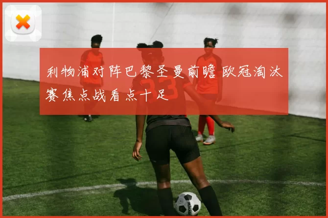 利物浦对阵巴黎圣曼前瞻 欧冠淘汰赛焦点战看点十足