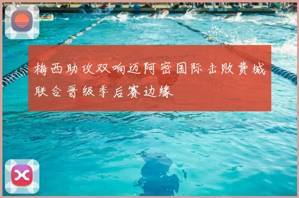 梅西助攻双响迈阿密国际击败费城联合晋级季后赛边缘