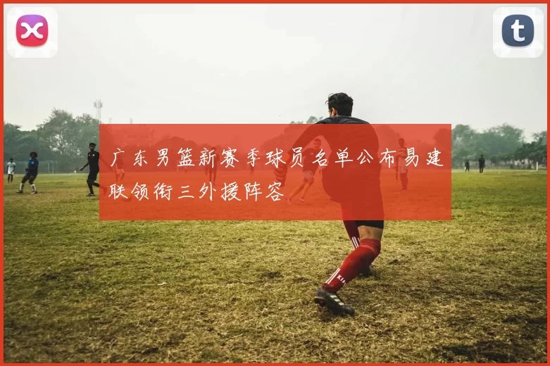 广东男篮新赛季球员名单公布易建联领衔三外援阵容