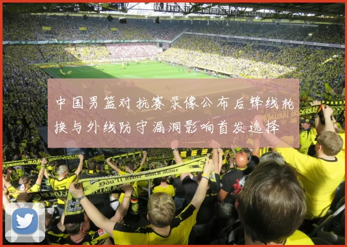 中国男篮对抗赛录像公布后锋线轮换与外线防守漏洞影响首发选择