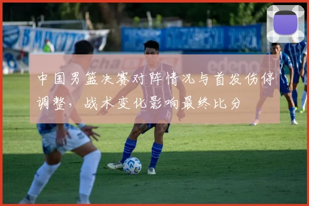 中国男篮决赛对阵情况与首发伤停调整，战术变化影响最终比分