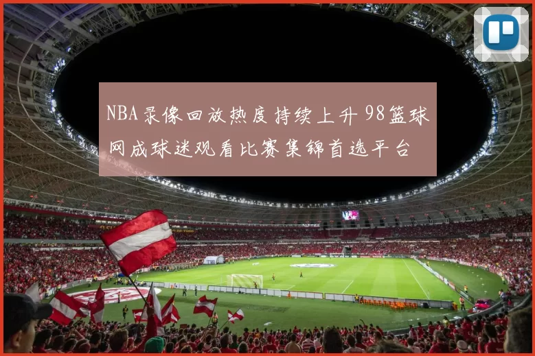 NBA录像回放热度持续上升 98篮球网成球迷观看比赛集锦首选平台