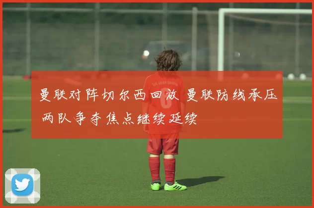 曼联对阵切尔西回放 曼联防线承压 两队争夺焦点继续延续