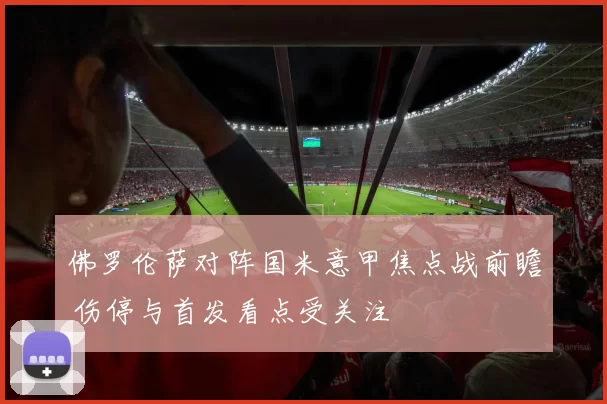 佛罗伦萨对阵国米意甲焦点战前瞻 伤停与首发看点受关注