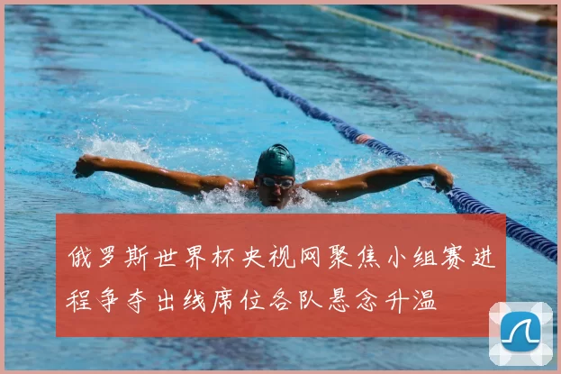 俄罗斯世界杯央视网聚焦小组赛进程争夺出线席位各队悬念升温