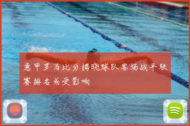 意甲罗马比分揭晓球队客场战平联赛排名或受影响