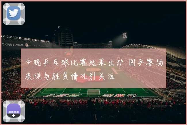 今晚乒乓球比赛结果出炉 国乒赛场表现与胜负情况引关注