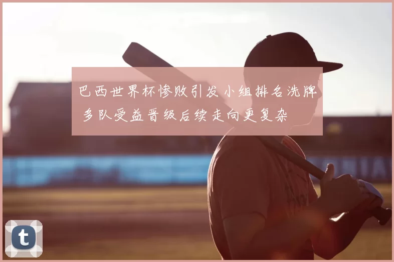 巴西世界杯惨败引发小组排名洗牌 多队受益晋级后续走向更复杂