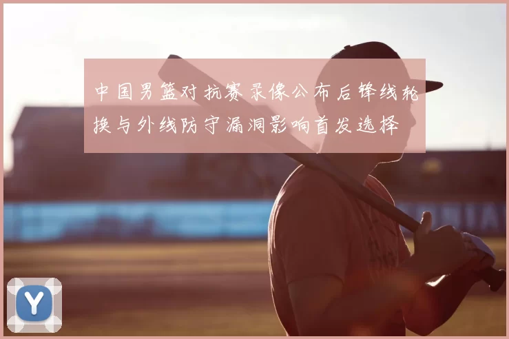 中国男篮对抗赛录像公布后锋线轮换与外线防守漏洞影响首发选择