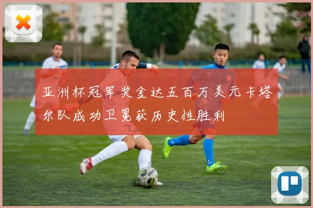 亚洲杯冠军奖金达五百万美元卡塔尔队成功卫冕获历史性胜利
