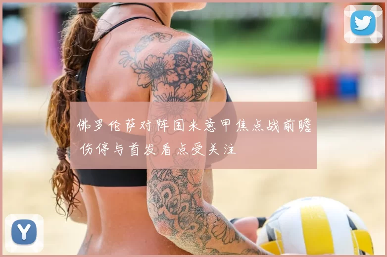 佛罗伦萨对阵国米意甲焦点战前瞻 伤停与首发看点受关注