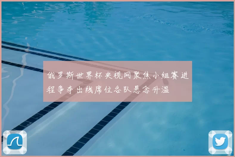 俄罗斯世界杯央视网聚焦小组赛进程争夺出线席位各队悬念升温