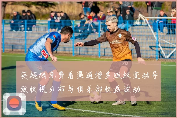 英超线免费看渠道增多版权变动导致收视分布与俱乐部收益波动