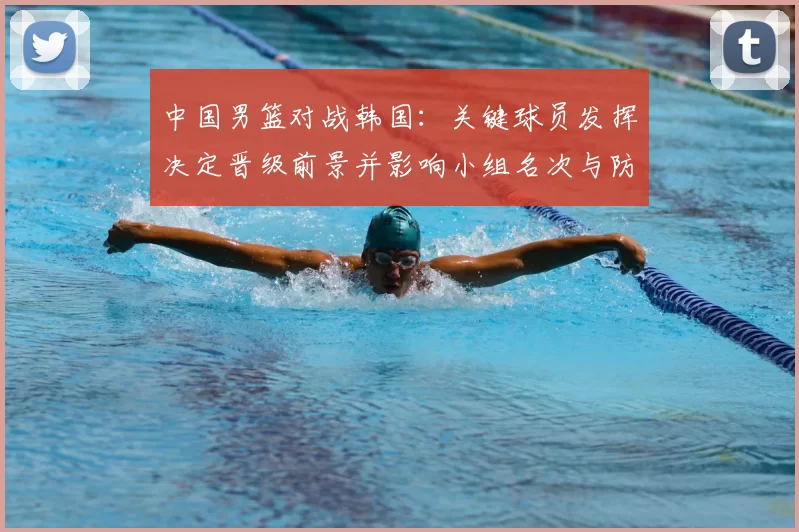 中国男篮对战韩国：关键球员发挥决定晋级前景并影响小组名次与防守调整