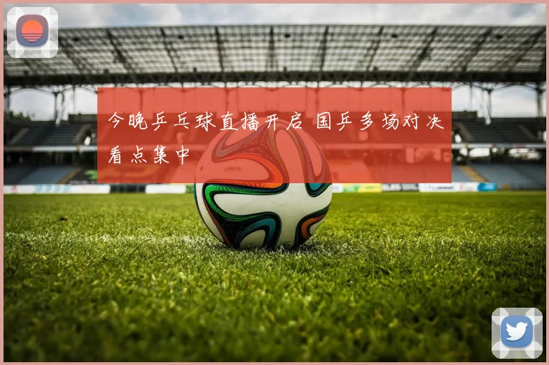 今晚乒乓球直播开启 国乒多场对决看点集中