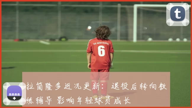 拉简隆多近况更新：退役后转向教练辅导 影响年轻球员成长
