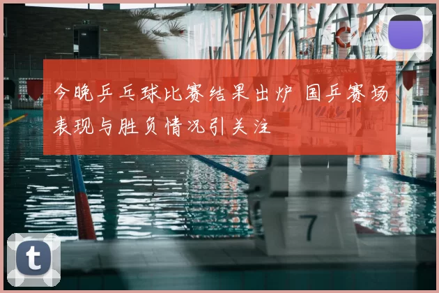 今晚乒乓球比赛结果出炉 国乒赛场表现与胜负情况引关注