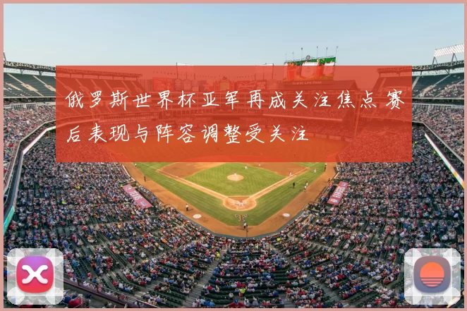 俄罗斯世界杯亚军再成关注焦点 赛后表现与阵容调整受关注