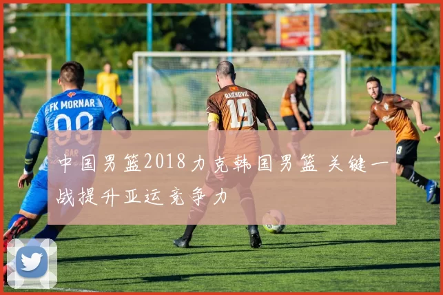 中国男篮2018力克韩国男篮 关键一战提升亚运竞争力