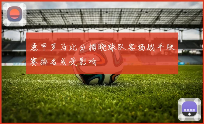 意甲罗马比分揭晓球队客场战平联赛排名或受影响