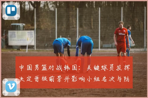 中国男篮对战韩国：关键球员发挥决定晋级前景并影响小组名次与防守调整