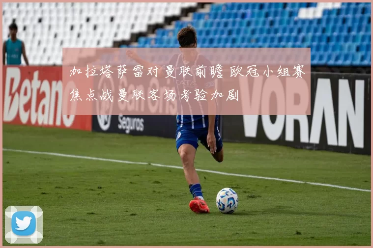 加拉塔萨雷对曼联前瞻 欧冠小组赛焦点战曼联客场考验加剧