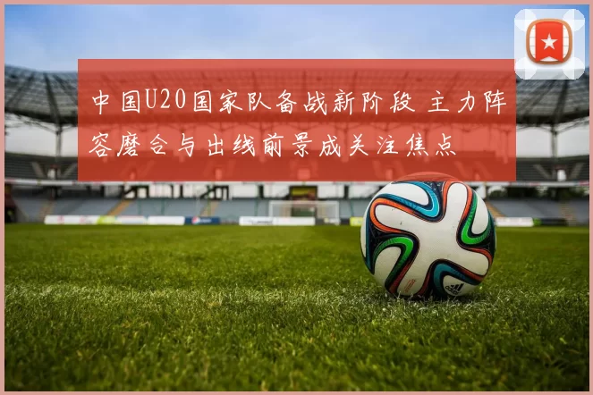 中国U20国家队备战新阶段 主力阵容磨合与出线前景成关注焦点