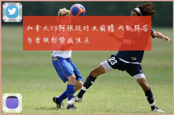 加拿大vs阿根廷对决前瞻 两队阵容与晋级形势成焦点