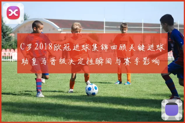 C罗2018欧冠进球集锦回顾关键进球助皇马晋级决定性瞬间与赛季影响