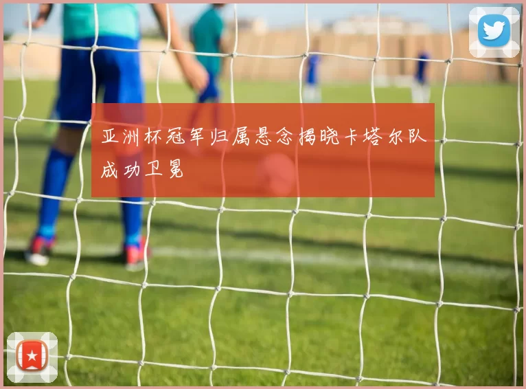 亚洲杯冠军归属悬念揭晓卡塔尔队成功卫冕