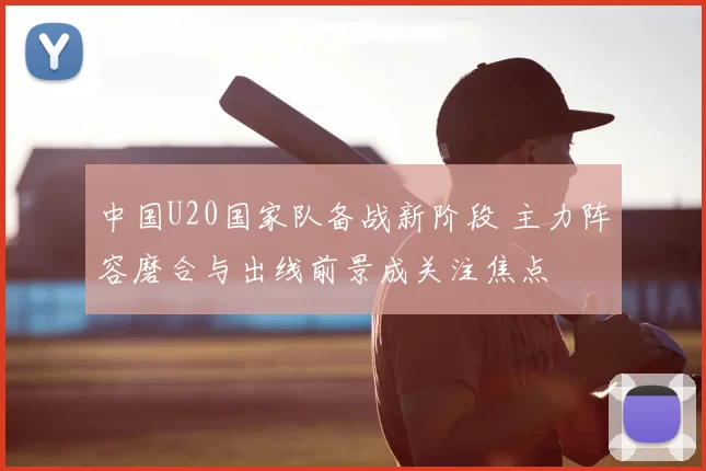 中国U20国家队备战新阶段 主力阵容磨合与出线前景成关注焦点