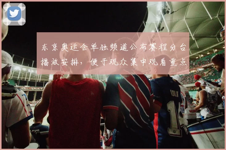 东京奥运会单独频道公布赛程分台播放安排，便于观众集中观看重点项目