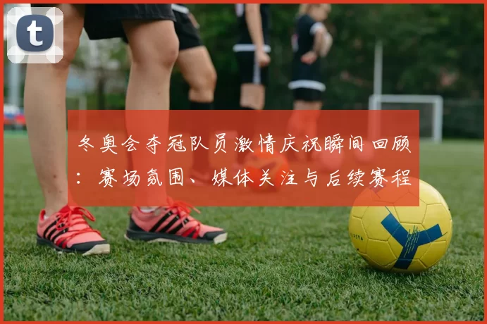 冬奥会夺冠队员激情庆祝瞬间回顾：赛场氛围、媒体关注与后续赛程影响