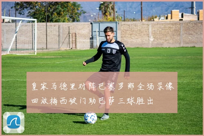 皇家马德里对阵巴塞罗那全场录像回放梅西破门助巴萨三球胜出
