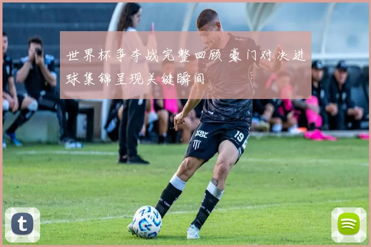世界杯争夺战完整回顾 豪门对决进球集锦呈现关键瞬间