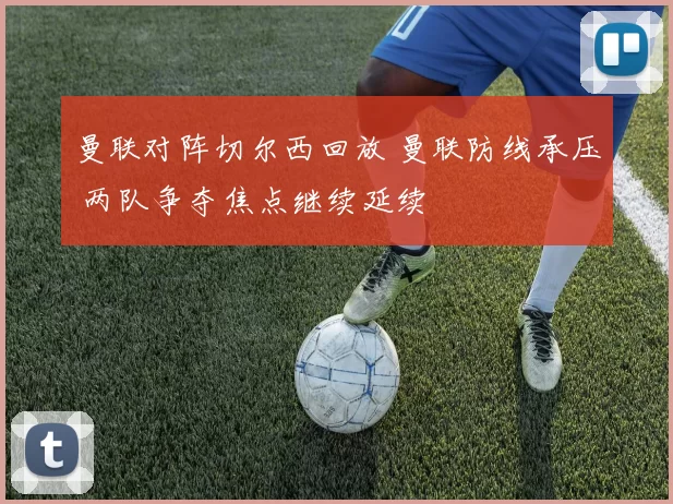 曼联对阵切尔西回放 曼联防线承压 两队争夺焦点继续延续