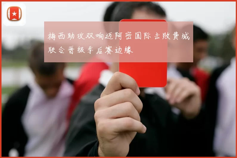 梅西助攻双响迈阿密国际击败费城联合晋级季后赛边缘