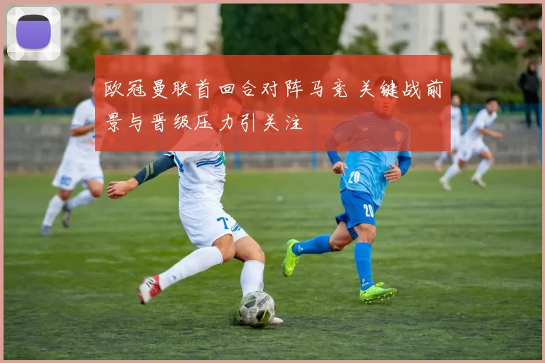 欧冠曼联首回合对阵马竞 关键战前景与晋级压力引关注
